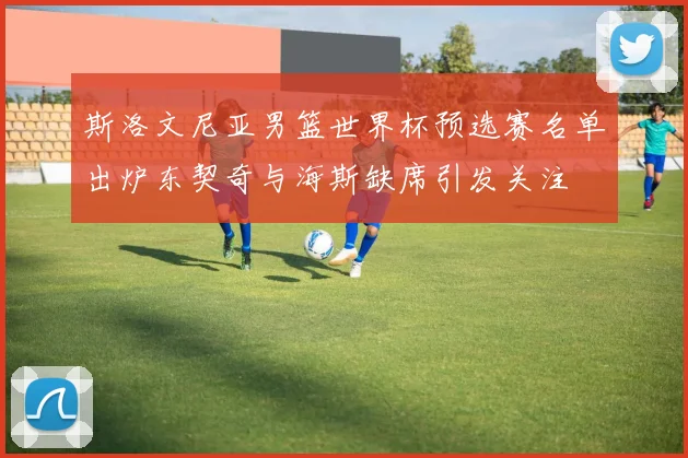 斯洛文尼亚男篮世界杯预选赛名单出炉东契奇与海斯缺席引发关注
