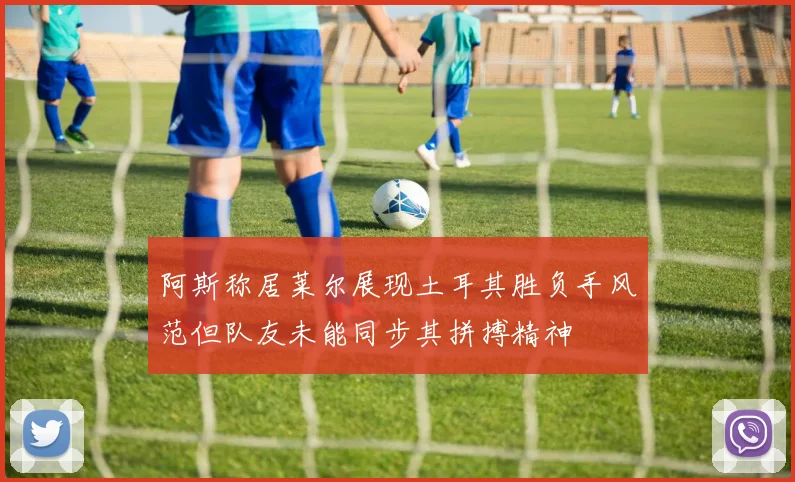 阿斯称居莱尔展现土耳其胜负手风范但队友未能同步其拼搏精神