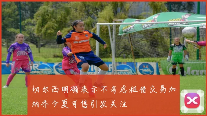 切尔西明确表示不考虑租借交易加纳乔今夏可售引发关注