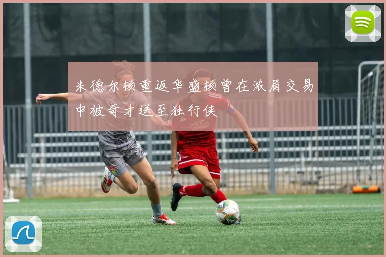 米德尔顿重返华盛顿曾在浓眉交易中被奇才送至独行侠