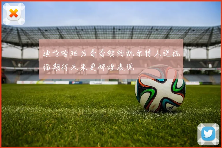 迪伦哈珀为哥哥续约凯尔特人送祝福期待未来更辉煌表现