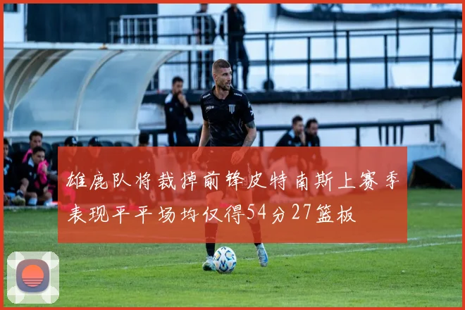 雄鹿队将裁掉前锋皮特南斯上赛季表现平平场均仅得54分27篮板