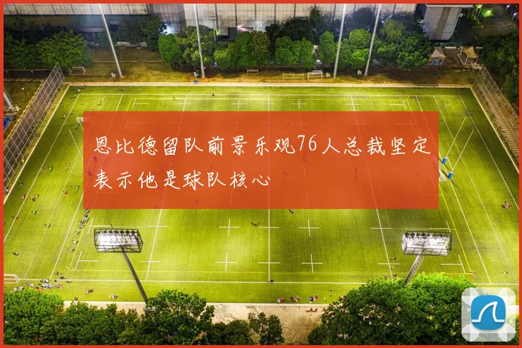 恩比德留队前景乐观76人总裁坚定表示他是球队核心
