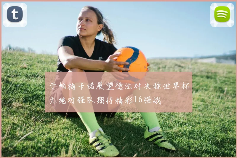 于帕梅卡诺展望德法对决称世界杯无绝对强队期待精彩16强战