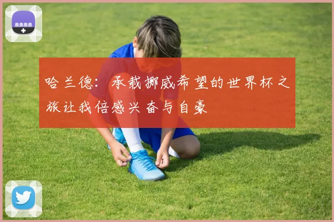 哈兰德：承载挪威希望的世界杯之旅让我倍感兴奋与自豪