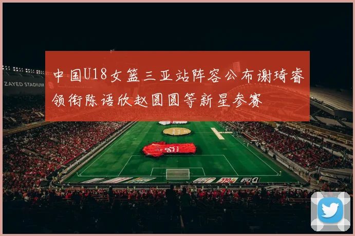 中国U18女篮三亚站阵容公布谢琦睿领衔陈语欣赵圆圆等新星参赛