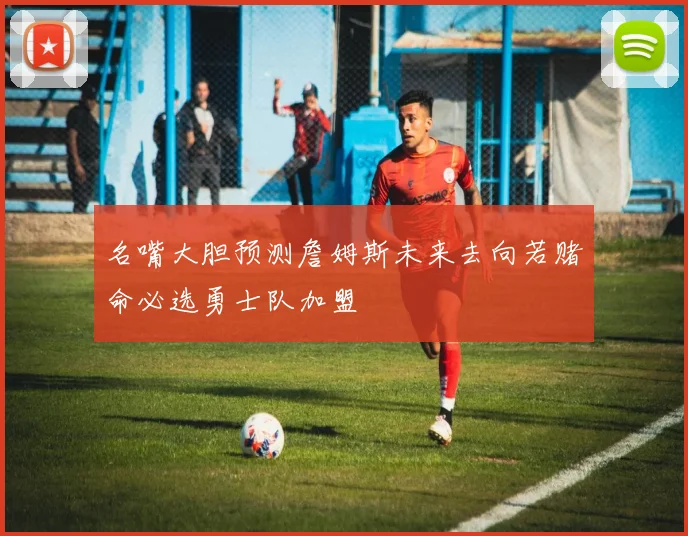 名嘴大胆预测詹姆斯未来去向若赌命必选勇士队加盟